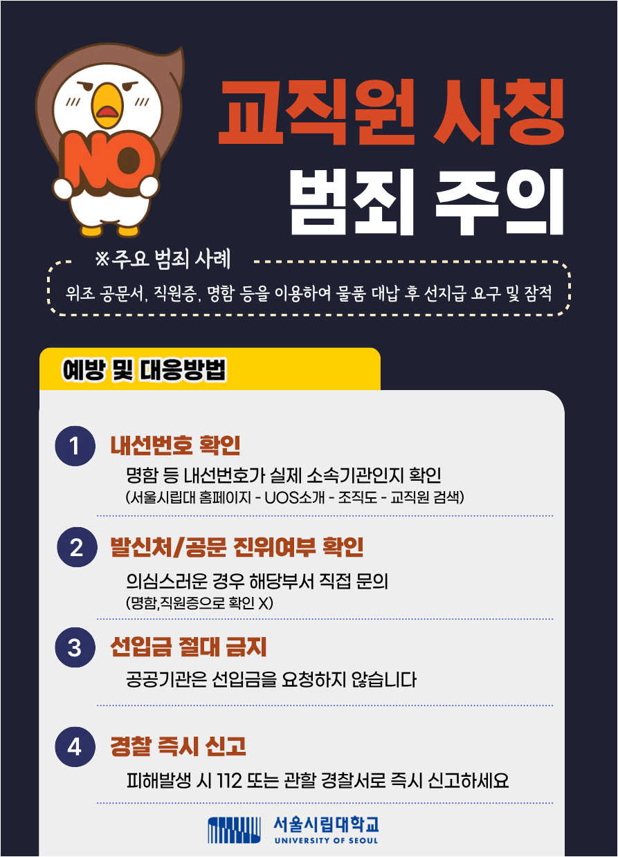 교직원 사칭 범죄 주의
									 *주요 범죄 사례
									  위조 공문서, 직원증, 명함 등을 이용하여 물품 대납 후 선지급 요구 및 잠적
									  예방 및 대응 방법
                                      1. 내선번호 확인 : 명함 등 내선번호가 실제 소속기관인지 확인(서울시립대홈페이지 - UOS소개 - 조직도 - 교직원 검색
								      2. 발신처 / 공문 진위여부 확인 : 의심스러운 경우 해당부서 직접 문의 (명함, 직원증으로 확인 x)
								      3. 선입금 절대 금지 : 공공기관은 선입금을 요청하지 않습니다.
								      4. 경찰 즉시 신고 : 피해발생 시 112 또는 관할 경찰서로 즉시 신고하세요
								      서울시립대학교